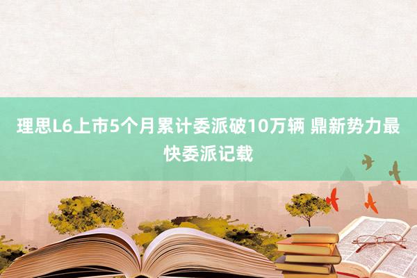 理思L6上市5个月累计委派破10万辆 鼎新势力最快委派记载