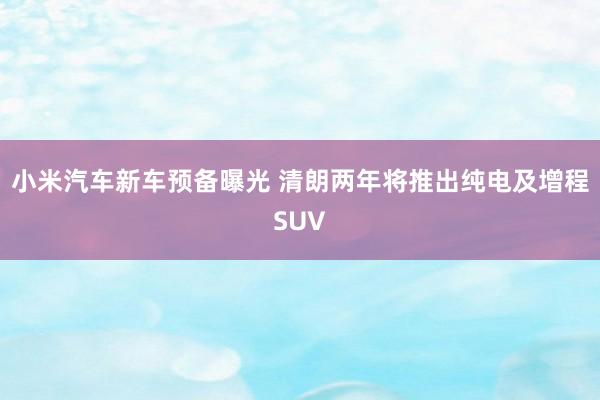 小米汽车新车预备曝光 清朗两年将推出纯电及增程SUV