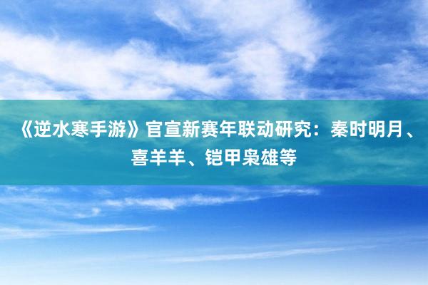 《逆水寒手游》官宣新赛年联动研究：秦时明月、喜羊羊、铠甲枭雄等