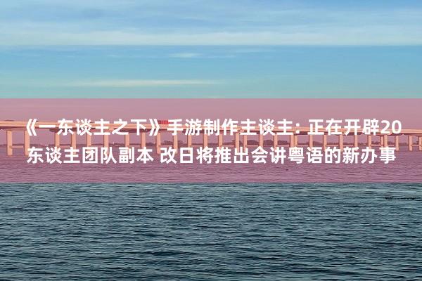 《一东谈主之下》手游制作主谈主: 正在开辟20东谈主团队副本 改日将推出会讲粤语的新办事