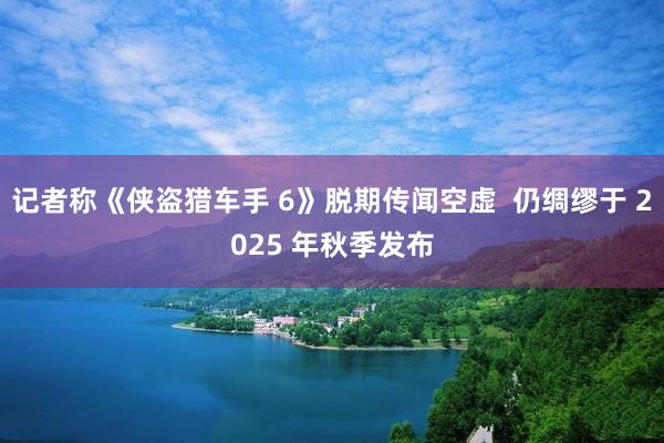 记者称《侠盗猎车手 6》脱期传闻空虚  仍绸缪于 2025 年秋季发布