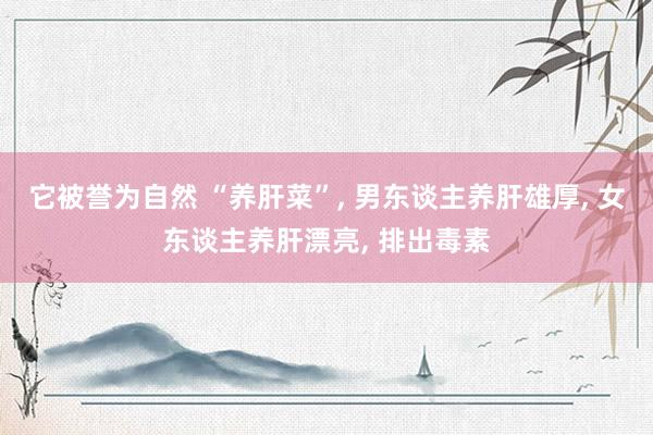 它被誉为自然 “养肝菜”, 男东谈主养肝雄厚, 女东谈主养肝漂亮, 排出毒素