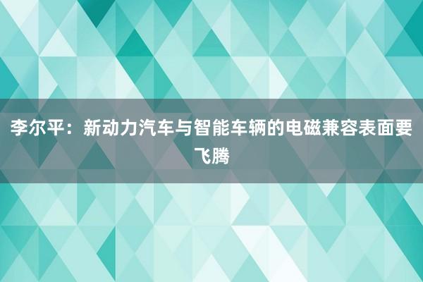 李尔平：新动力汽车与智能车辆的电磁兼容表面要飞腾