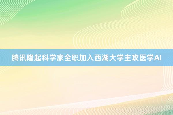 腾讯隆起科学家全职加入西湖大学主攻医学AI