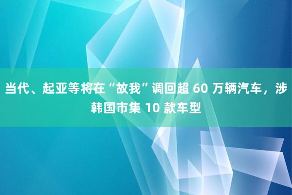 当代、起亚等将在“故我”调回超 60 万辆汽车，涉韩国市集 10 款车型