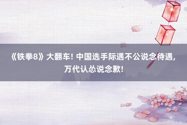 《铁拳8》大翻车! 中国选手际遇不公说念待遇, 万代认怂说念歉!