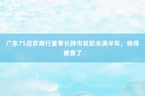 广东75后农商行董事长跨市就职未满半年，倏得被查了