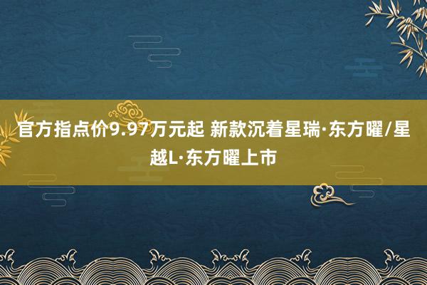 官方指点价9.97万元起 新款沉着星瑞·东方曜/星越L·东方曜上市