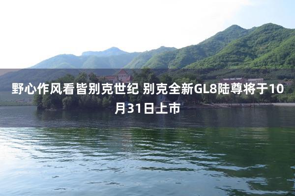 野心作风看皆别克世纪 别克全新GL8陆尊将于10月31日上市