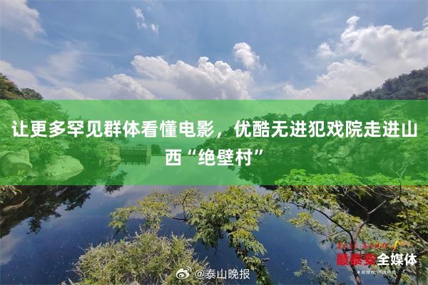 让更多罕见群体看懂电影，优酷无进犯戏院走进山西“绝壁村”