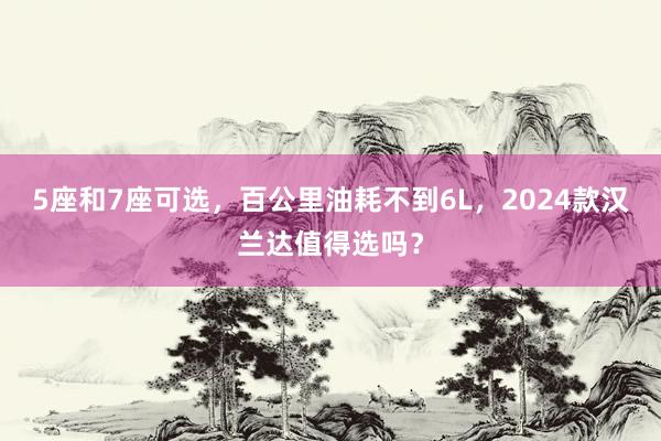 5座和7座可选，百公里油耗不到6L，2024款汉兰达值得选吗？