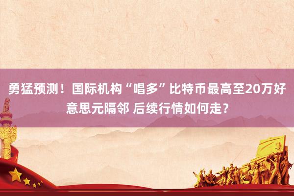 勇猛预测！国际机构“唱多”比特币最高至20万好意思元隔邻 后续行情如何走？