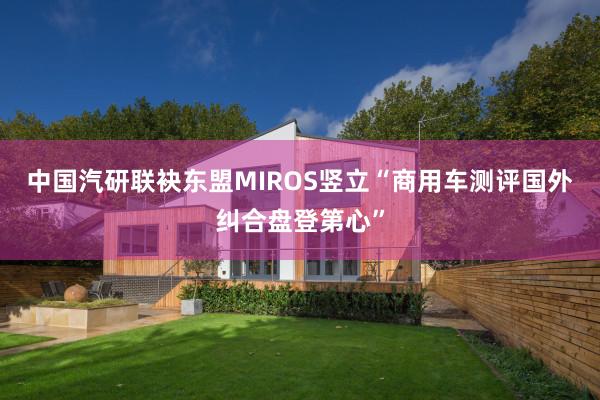 中国汽研联袂东盟MIROS竖立“商用车测评国外纠合盘登第心”