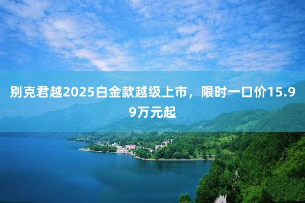 别克君越2025白金款越级上市，限时一口价15.99万元起