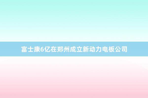 富士康6亿在郑州成立新动力电板公司