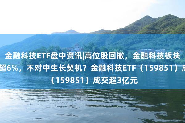 金融科技ETF盘中资讯|高位股回撤，金融科技板块新高后下挫超6%，不对中生长契机？金融科技ETF（159851）成交超3亿元