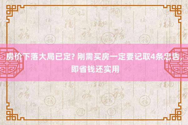 房价下落大局已定? 刚需买房一定要记取4条忠告, 即省钱还实用