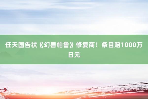 任天国告状《幻兽帕鲁》修复商！条目赔1000万日元