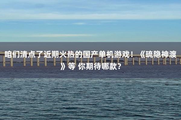 咱们清点了近期火热的国产单机游戏！《琉隐神渡》等 你期待哪款？