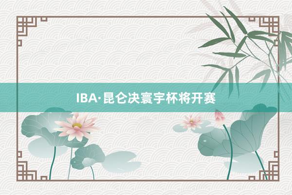 IBA·昆仑决寰宇杯将开赛