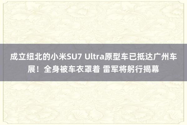 成立纽北的小米SU7 Ultra原型车已抵达广州车展！全身被车衣罩着 雷军将躬行揭幕