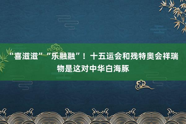 “喜滋滋”“乐融融”！十五运会和残特奥会祥瑞物是这对中华白海豚