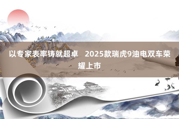 以专家表率铸就超卓   2025款瑞虎9油电双车荣耀上市