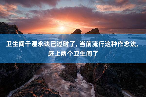 卫生间干湿永诀已过时了, 当前流行这种作念法, 赶上两个卫生间了